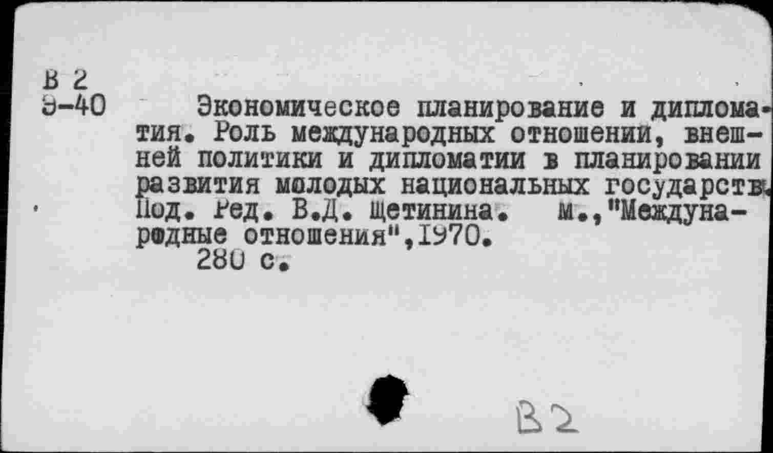 ﻿в г Ь-40
Экономическое планирование и диплома тин. Роль международных отношении, внешней политики и дипломатии в планировании развития молодых национальных государств Иод. гед. В.Д. Щетинина. м.,“Международные отношения",1У70.
28и с.